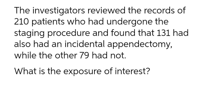 The investigators reviewed the records of
210 patients who had undergone the
staging procedure and found that 131 had
also had an incidental appendectomy,
while the other 79 had not.
What is the exposure of interest?
