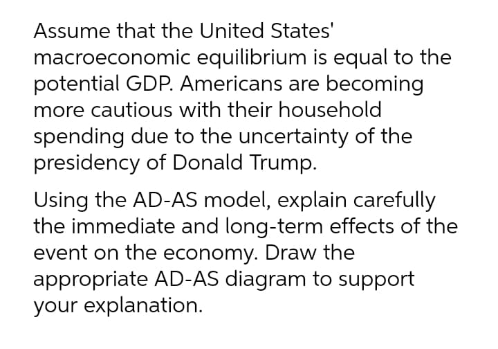 Assume that the United States'
macroeconomic equilibrium is equal to the
potential GDP. Americans are becoming
more cautious with their household
spending due to the uncertainty of the
presidency of Donald Trump.
Using the AD-AS model, explain carefully
the immediate and long-term effects of the
event on the economy. Draw the
appropriate AD-AS diagram to support
your explanation.
