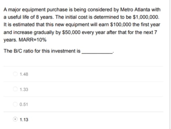 A major equipment purchase is being considered by Metro Atlanta with
a useful life of 8 years. The initial cost is determined to be $1,000,000.
It is estimated that this new equipment will earn $100,000 the first year
and increase gradually by $50,000 every year after that for the next 7
years. MARR=10%
The B/C ratio for this investment is
O 1.48
1.33
0.51
1.13

