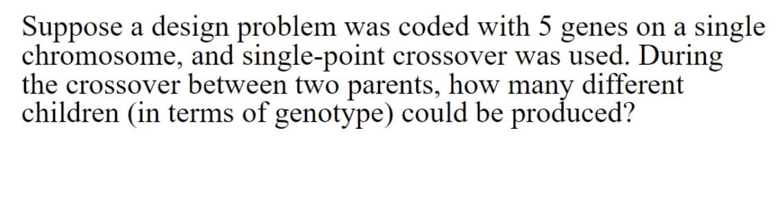 Suppose a design problem was coded with 5 genes on a single
chromosome, and single-point crossover was used. During
the crossover between two parents, how many different
children (in terms of genotype) could be produced?
