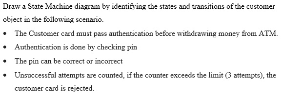 Draw a State Machine diagram by identifying the states and transitions of the customer
object in the following scenario.
• The Customer card must pass authentication before withdrawing money from ATM.
• Authentication is done by checking pin
• The pin can be correct or incorrect
• Unsuccessful attempts are counted, if the counter exceeds the limit (3 attempts), the
customer card is rejected.
