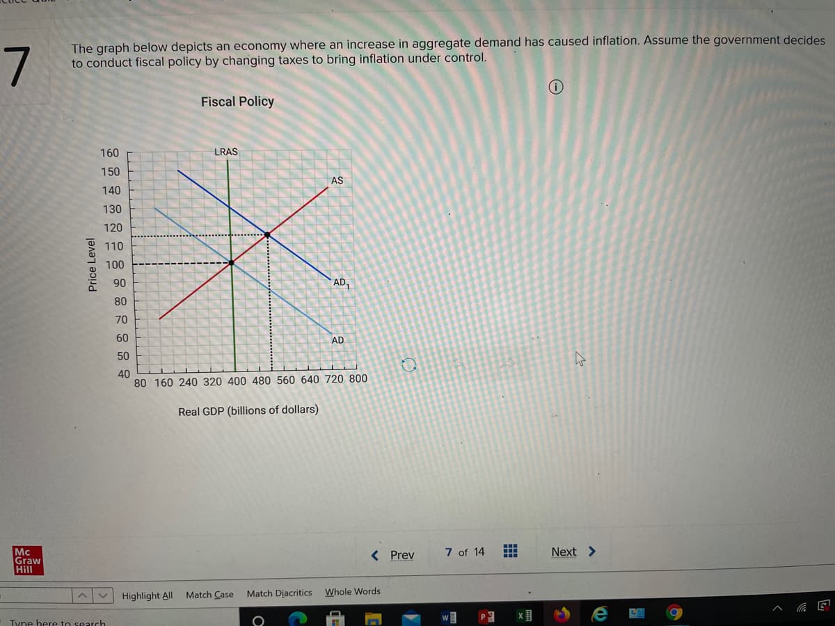 7
The graph below depicts an economy where an increase in aggregate demand has caused inflation. Assume the government decides
to conduct fiscal policy by changing taxes to bring inflation under control.
Fiscal Policy
160
LRAS
150
AS
140
130
120
110
100
90
AD,
80
70
60
AD
50
40
80 160 240 320 400 480 560 640 720 800
Real GDP (billions of dollars)
7 of 14
Next >
Mc
Graw
Hill
< Prev
Match Diacritics
Whole Words
Highlight All Match Case
Tyne here to search
Price Level
