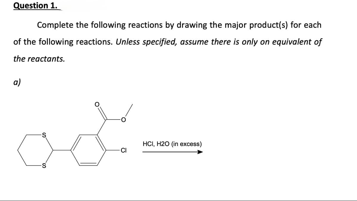 Question 1.
Complete the following reactions by drawing the major product(s) for each
of the following reactions. Unless specified, assume there is only on equivalent of
the reactants.
a)
Cl
HCI, H2O (in excess)