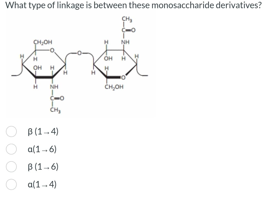 What type of linkage is between these monosaccharide derivatives?
CH3
C=0
CH₂OH
H
NH
H
H
H
OH H
OH H
H
H
H
H
NH
C=O
CH3
B (1-4)
a(1-6)
ẞ (1-6)
a(1-4)
CH₂OH