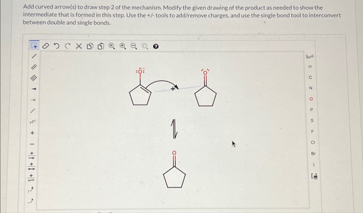 Add curved arrow(s) to draw step 2 of the mechanism. Modify the given drawing of the product as needed to show the
intermediate that is formed in this step. Use the +/- tools to add/remove charges, and use the single bond tool to interconvert
between double and single bonds.
/
+
:Ö
1
H
C
N
о
P
S
F
CI
Br