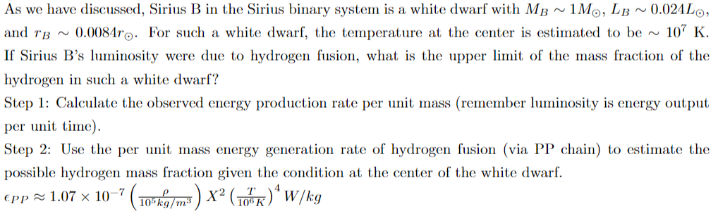 As we have discussed, Sirius B in the Sirius binary system is a white dwarf with MB 1Mo, LB ~0.024Lo,
and TB 0.0084ro. For such a white dwarf, the temperature at the center is estimated to be ~ 107 K.
If Sirius B's luminosity were due to hydrogen fusion, what is the upper limit of the mass fraction of the
hydrogen in such a white dwarf?
Step 1: Calculate the observed energy production rate per unit mass (remember luminosity is energy output
per unit time).
Step 2: Use the per unit mass energy generation rate of hydrogen fusion (via PP chain) to estimate the
possible hydrogen mass fraction given the condition at the center of the white dwarf.
Epp 1.07 x 10-7 (10³kg/m³) X² (10K)¹ W/kg