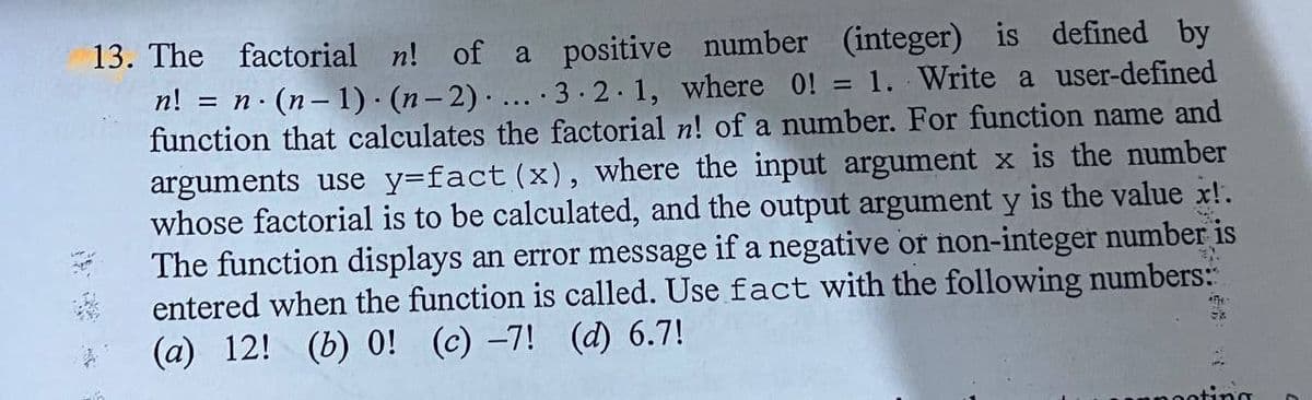 13. The factorial n! of a positive number (integer) is defined by
2·(n- 1)· (n- 2) .. 3 2.1, where 0! = 1. Write a user-defined
function that calculates the factorial n! of a number. For function name and
= n
%3D
arguments use y=fact (x), where the input argument x is the number
whose factorial is to be calculated, and the output argument y is the value x!.
The function displays an error message if a negative or non-integer number is
entered when the function is called. Use fact with the following numbers:
(a) 12! (b) 0! (c) -7! (d) 6.7!
