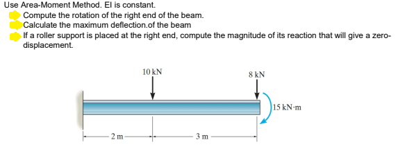 Use Area-Moment Method. El is constant.
Compute the rotation of the right end of the beam.
Calculate the maximum deflection.of the beam
If a roller support is placed at the right end, compute the magnitude of its reaction that will give a zero-
displacement.
10 kN
8 kN
15 kN-m
2 m
3 m
