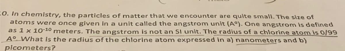 O. In chemistry, the particles of matter that we encounter are quite small. The size of
atoms were once given in a unit called the angstrom unit (Aº). One angstrom is defined
as 1 x 10-10 meters. The angstrom is not an SI unit. The radius of a chlorine atom is 0/99
Aº What is the radius of the chlorine atom expressed in a) nanometers and b)
picometers?