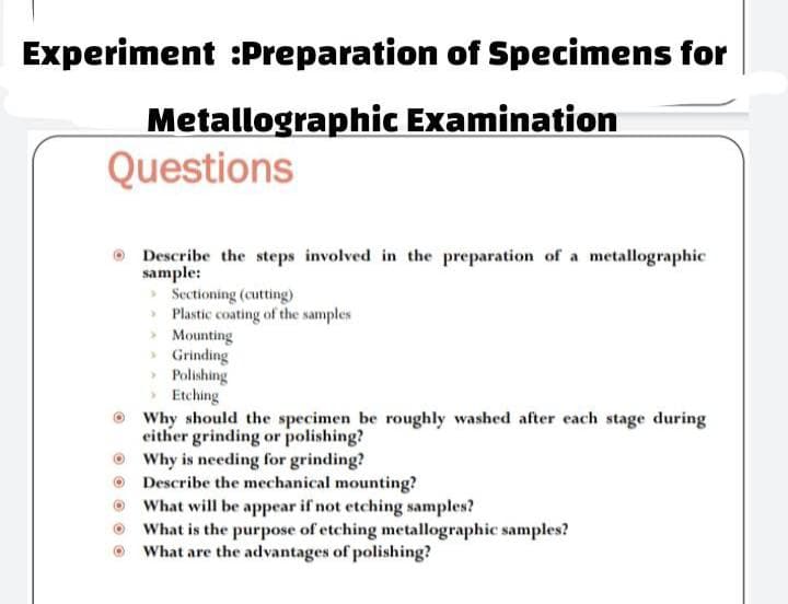 Experiment :Preparation of Specimens for
Metallographic Examination
Questions
Describe the steps involved in the preparation of a metallographic
sample:
> Sectioning (cutting)
Plastic coating of the samples
Mounting
> Grinding
Polishing
Etching
Why should the specimen be roughly washed after each stage during
either grinding or polishing?
Why is needing for grinding?
Describe the mechanical mounting?
What will be appear if not etching samples?
What is the purpose of etching metallographic samples?
What are the advantages of polishing?
