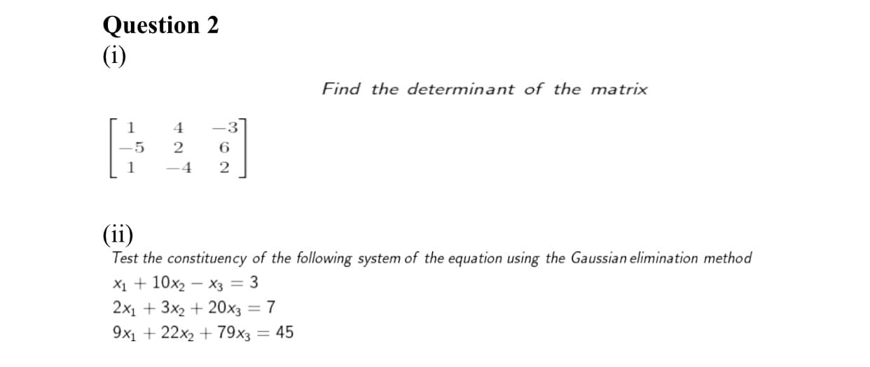 Question 2
(i)
Find the determinant of the matrix
1
4
-3
6.
-4
(ii)
Test the constituency of the following system of the equation using the Gaussian elimination method
X1 + 10x2 – x3 = 3
2x1 + 3x2 + 20x3 = 7
9x1 + 22x2 + 79x3 = 45
