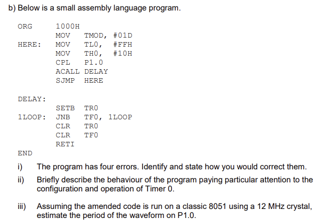 b) Below is a small assembly language program.
1000H
MOV TMOD, #01D
TLO, #FFH
THO, # 10H
P1.0
ACALL DELAY
SJMP HERE
ORG
HERE: MOV
MOV
CPL
DELAY:
1LOOP:
END
i)
ii)
SETB TRO
JNB
CLR
CLR
RETI
TF0, 1LOOP
TRO
TFO
The program has four errors. Identify and state how you would correct them.
Briefly describe the behaviour of the program paying particular attention to the
configuration and operation of Timer 0.
iii) Assuming the amended code is run on a classic 8051 using a 12 MHz crystal,
estimate the period of the waveform on P1.0.