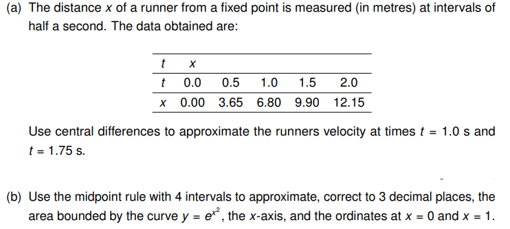 (a) The distance x of a runner from a fixed point is measured (in metres) at intervals of
half a second. The data obtained are:
t
t
X
X
0.0 0.5 1.0 1.5 2.0
0.00 3.65 6.80 9.90 12.15
Use central differences to approximate the runners velocity at times t = 1.0 s and
t = 1.75 s.
(b) Use the midpoint rule with 4 intervals to approximate, correct to 3 decimal places, the
area bounded by the curve y = ex², the x-axis, and the ordinates at x = 0 and x = 1.