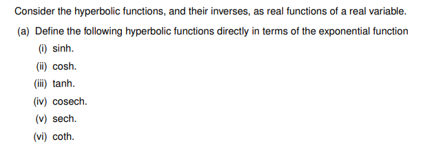 Consider the hyperbolic functions, and their inverses, as real functions of a real variable.
(a) Define the following hyperbolic functions directly in terms of the exponential function
(i) sinh.
(ii) cosh.
(iii) tanh.
(iv) cosech.
(v) sech.
(vi) coth.