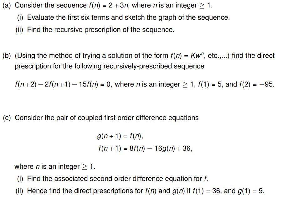 (a) Consider the sequence f(n) = 2 + 3n, where n is an integer ≥ 1.
(i) Evaluate the first six terms and sketch the graph of the sequence.
(ii) Find the recursive prescription of the sequence.
(b) (Using the method of trying a solution of the form f(n) = Kw", etc.,...) find the direct
prescription for the following recursively-prescribed sequence
f(n+2) − 2f(n+1) — 15f(n) = 0, where n is an integer ≥ 1, f(1) = 5, and f(2)= -95.
(c) Consider the pair of coupled first order difference equations
g(n+1) = f(n),
f(n + 1) = 8f(n) — 16g(n) + 36,
where n is an integer > 1.
Find the associated second order difference equation for f.
(ii) Hence find the direct prescriptions for f(n) and g(n) if f(1) = 36, and g(1) = 9.