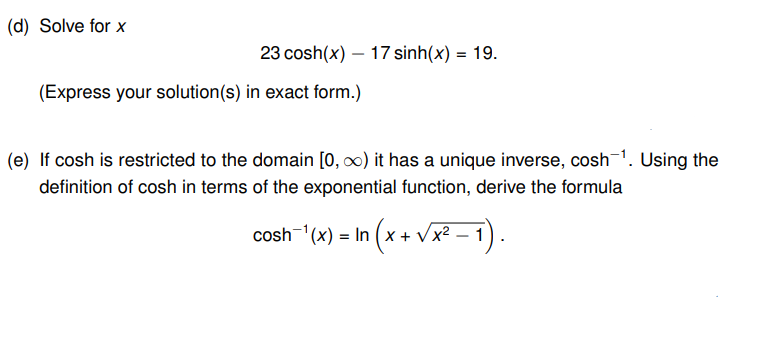 (d) Solve for x
23 cosh(x) — 17 sinh(x) = 19.
(Express your solution (s) in exact form.)
(e) If cosh is restricted to the domain [0, ∞) it has a unique inverse, cosh-¹. Using the
definition of cosh in terms of the exponential function, derive the formula
¹ (x + √x² − 1).
cosh ¹(x) = In (x+
= In