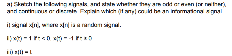 a) Sketch the following signals, and state whether they are odd or even (or neither),
and continuous or discrete. Explain which (if any) could be an informational signal.
i) signal x[n], where x[n] is a random signal.
ii) x(t) = 1 if t < 0, x(t) = -1 ift 20
iii) x(t) = t