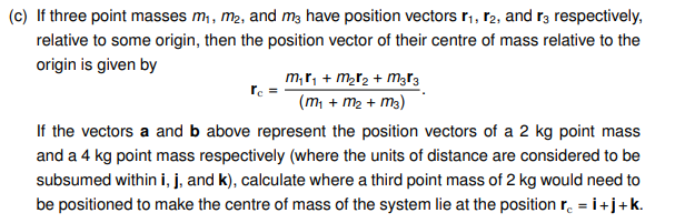 (c) If three point masses m₁, m₂, and m² have position vectors r₁, 2, and r3 respectively,
relative to some origin, then the position vector of their centre of mass relative to the
origin is given by
rc
M₁₁ + m₂ ₂ + M³ 3
(m₁ + m₂ + m3)
If the vectors a and b above represent the position vectors of a 2 kg point mass
and a 4 kg point mass respectively (where the units of distance are considered to be
subsumed within i, j, and k), calculate where a third point mass of 2 kg would need to
be positioned to make the centre of mass of the system lie at the position rc = İ+j+k.