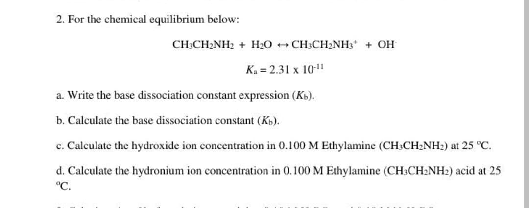 2. For the chemical equilibrium below:
CH3CH2NH2 + H2O CH3CH2NH3* + OH
Ka = 2.31 x 10-"
a. Write the base dissociation constant expression (Kb).
b. Calculate the base dissociation constant (Kb).
c. Calculate the hydroxide ion concentration in 0.100 M Ethylamine (CH3CH2NH2) at 25 °C.
d. Calculate the hydronium ion concentration in 0.100 M Ethylamine (CH3CH2NH2) acid at 25
°C.
