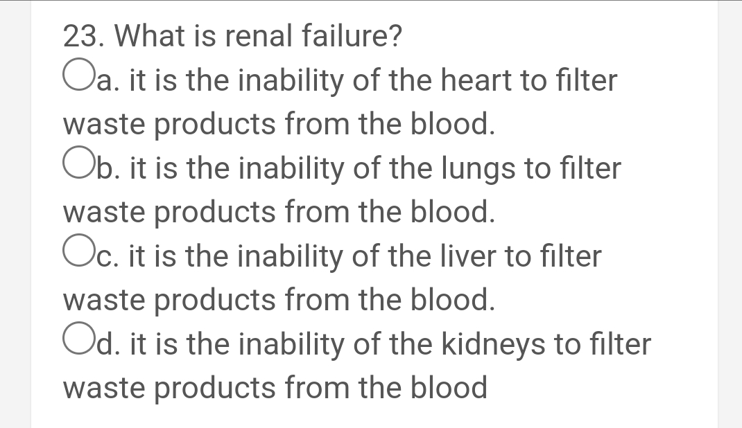 23. What is renal failure?
Oa. it is the inability of the heart to filter
waste products from the blood.
Ob. it is the inability of the lungs to filter
waste products from the blood.
Oc. it is the inability of the liver to filter
waste products from the blood.
Od. it is the inability of the kidneys to filter
waste products from the blood