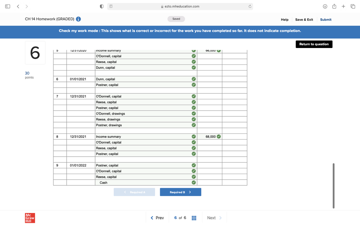 O < >
A ezto.mheducation.com
CH 14 Homework (GRADED) 6
Saved
Help
Save & Exit
Submit
Check my work mode : This shows what is correct or incorrect for the work you have completed so far. It does not indicate completion.
Return to question
6.
income summary
00,U00 V
O'Donnell, capital
Reese, capital
Dunn, capital
30
points
6
01/01/2021
Dunn, capital
Postner, capital
7
12/31/2021
O'Donnell, capital
Reese, capital
Postner, capital
O'Donnell, drawings
Reese, drawings
Postner, drawings
8
12/31/2021
Income summary
68,000
O'Donnell, capital
Reese, capital
Postner, capital
9
01/01/2022
Postner, capital
O'Donnell, capital
Reese, capital
Cash
< Required A
Required B >
Mc
Graw
Hill
< Prev
6 of 6
Next >
O00000 0000 O000

