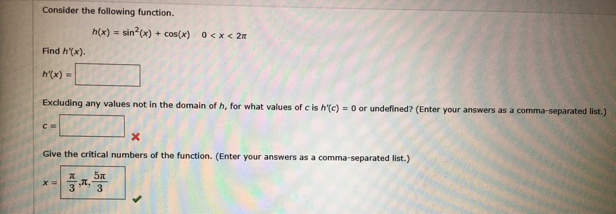 Consider the following function.
h(x) = sin2(x) + cos(x)
0 < x < 2n
Find h'(x).
h'(x) =
Excluding any values not in the domain of h, for what values of c is h'(c) = 0 or undefined? (Enter your answers as a comma-separated list.)
C =
Give the critical numbers of the function. (Enter your answers as a comma-separated list.)
