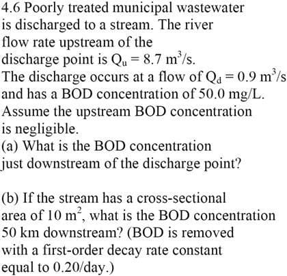 4.6 Poorly treated municipal wastewater
is discharged to a stream. The river
flow rate upstream of the
discharge point is Qu = 8.7 m³/s.
The discharge occurs at a flow of Q₁ = 0.9 m³/s
and has a BOD concentration of 50.0 mg/L.
Assume the upstream BOD concentration
is negligible.
(a) What is the BOD concentration
just downstream of the discharge point?
(b) If the stream has a cross-sectional
area of 10 m², what is the BOD concentration
50 km downstream? (BOD is removed
with a first-order decay rate constant
equal to 0.20/day.)