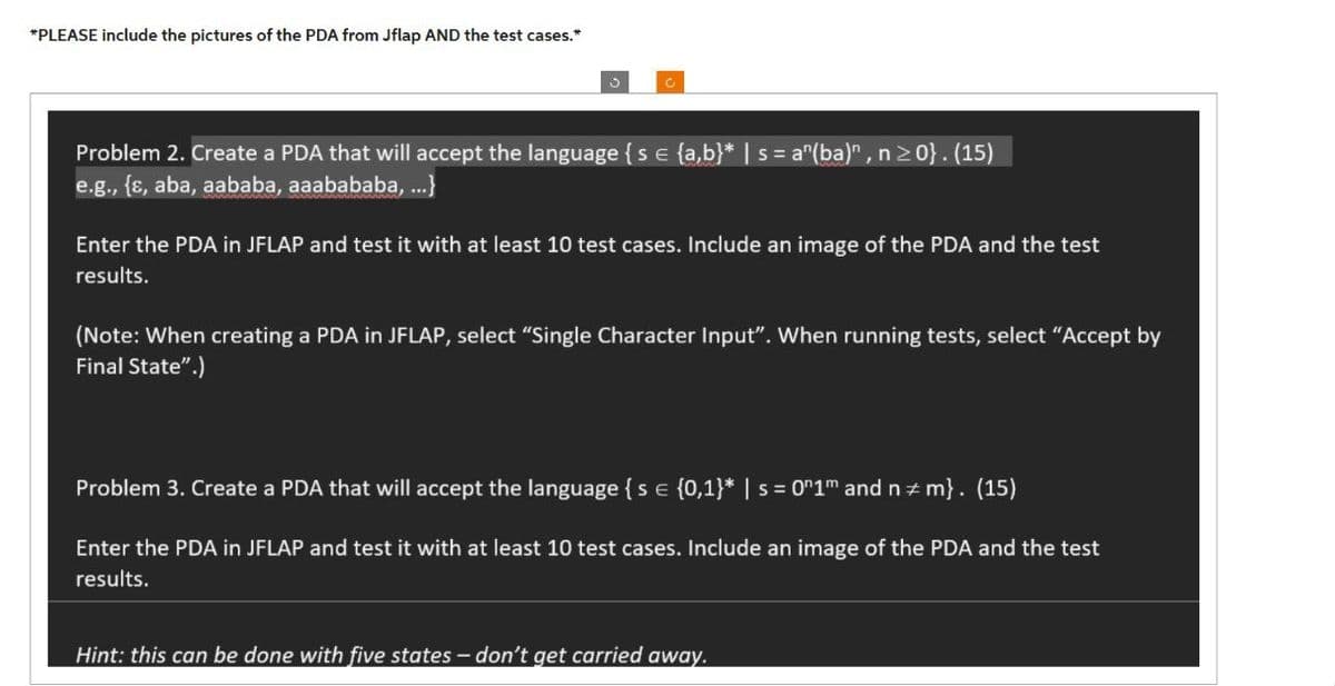 *PLEASE include the pictures of the PDA from Jflap AND the test cases.*
C
Problem 2. Create a PDA that will accept the language { s = {a,b}* | s = a^(ba)", n ≥0}. (15)
e.g., {s, aba, aababa, aaabababa, ...}
Enter the PDA in JFLAP and test it with at least 10 test cases. Include an image of the PDA and the test
results.
(Note: When creating a PDA in JFLAP, select "Single Character Input". When running tests, select "Accept by
Final State".)
Problem 3. Create a PDA that will accept the language { s = {0,1}* | s = 0″1m and n‡m}. (15)
Enter the PDA in JFLAP and test it with at least 10 test cases. Include an image of the PDA and the test
results.
Hint: this can be done with five states – don't get carried away.