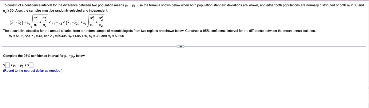 n₁ ≥ 30 and
To construct a confidence interval for the difference between two population means µ₁ −µ₂, use the formula shown below when both population standard deviations are known, and either both populations are normally distributed or both
n₂ ≥ 30. Also, the samples must be randomly selected and independent.
0²/0²/2
0²/0²/2
n₂
(x₁-x₂) - Zo
+
+
+Zc
<H1 - H₂ < (×₁ −×₂)
n₁
n₁
n₂
The descriptive statistics for the annual salaries from a random sample of microbiologists from two regions are shown below. Construct a 95% confidence interval for the difference between the mean annual salaries.
x₁ = $105,720, n₁ = 43, and ₁ = $9305; x₂ = $85,150, n₂ = 38, and σ₂ = $9300
Complete the 95% confidence interval for μ₁ −μ₂ below.
$ <H₁-H₂ <$
(Round to the nearest dollar as needed.)