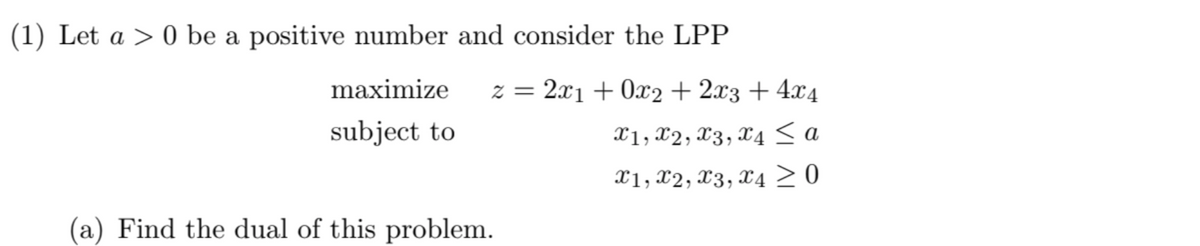 (1) Let a 0 be a positive number and consider the LPP
maximize
subject to
(a) Find the dual of this problem.
z = 2x1+0x2+2x3 + 4x4
x1, x2, x3, x4 ≤ a
x1, x2, x3, x4 ≥ 0