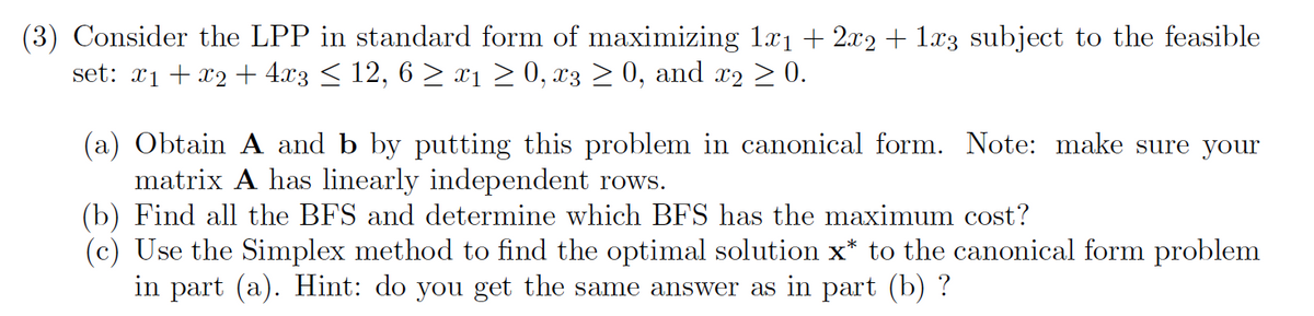 (3) Consider the LPP in standard form of maximizing 1x₁ + 2x2 + 1x3 subject to the feasible
set: x₁ +x2 + 4x3 ≤ 12, 6 ≥ x₁ ≥ 0, x3 ≥ 0, and x2 ≥ 0.
(a) Obtain A and b by putting this problem in canonical form. Note: make sure your
matrix A has linearly independent rows.
(b) Find all the BFS and determine which BFS has the maximum cost?
(c) Use the Simplex method to find the optimal solution x* to the canonical form problem
in part (a). Hint: do you get the same answer as in part (b) ?