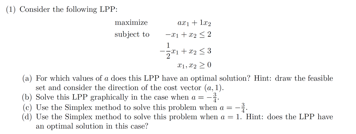 (1) Consider the following LPP:
maximize
subject to
ax1 + 1x₂
-x₁ + x₂ ≤ 2
1
-X1 + X₂ ≤ 3
X1, X20
(a) For which values of a does this LPP have an optimal solution? Hint: draw the feasible
set and consider the direction of the cost vector (a, 1).
(b) Solve this LPP graphically in the case when a = -³.
3
3
(c) Use the Simplex method to solve this problem when a =
(d) Use the Simplex method to solve this problem when a = 1. Hint: does the LPP have
an optimal solution in this case?
4