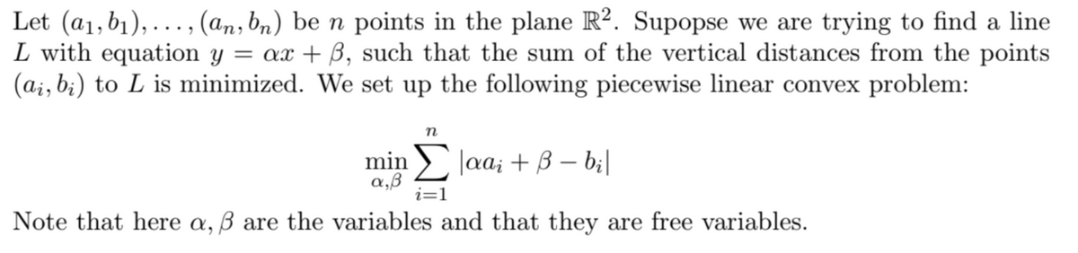 Let (a1, b1),..., (an, bn) be n points in the plane R2. Supopse we are trying to find a line
L with equation y = ax + ẞ, such that the sum of the vertical distances from the points.
(ai, bi) to L is minimized. We set up the following piecewise linear convex problem:
n
min|aar + B = bi|
α,β
i=1
Note that here a, ẞ are the variables and that they are free variables.