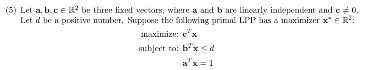 (5) Let a, b, c ER² be three fixed vectors, where a and b are linearly independent and c 0.
Let d be a positive number. Suppose the following primal LPP has a maximizer x* € R²:
maximize: cTx
subject to: bx <d
Tx = 1
a