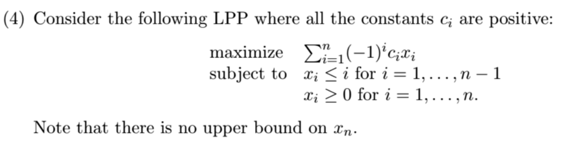 (4) Consider the following LPP where all the constants c₂ are positive:
maximize
(-1) cixi
subject to x ≤ i for i =
1, . . . ‚ n − 1
...9
xi 0 for i =
1,
....
Note that there is no upper bound on xn.
n.