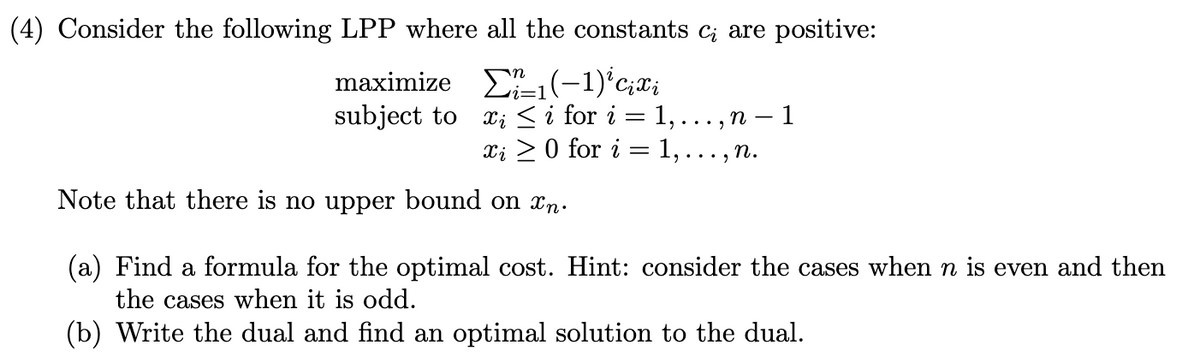 (4) Consider the following LPP where all the constants c¿ are positive:
maximize Σ1 (−1) ² cixi
subject to
xi ≤ i for i = 1,.
xi0 for i =
n-1
1,.
n.
Note that there is no upper bound on xn.
(a) Find a formula for the optimal cost. Hint: consider the cases when n is even and then
the cases when it is odd.
(b) Write the dual and find an optimal solution to the dual.