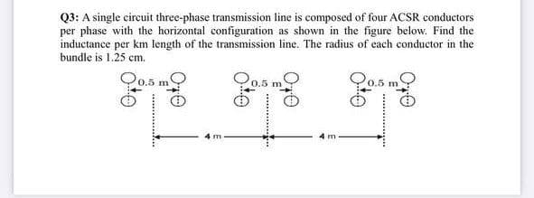 Q3: A single circuit three-phase transmission line is composed of four ACSR conductors
per phase with the horizontal configuration as shown in the figure below. Find the
inductance per km length of the transmission line. The radius of each conductor in the
bundle is 1.25 cm.
O0.5 m
Q0.5
O0.5 m
4 m
