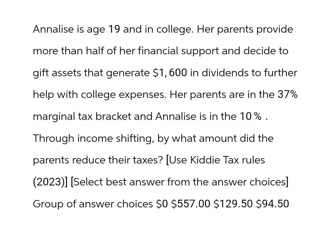 Annalise is age 19 and in college. Her parents provide
more than half of her financial support and decide to
gift assets that generate $1,600 in dividends to further
help with college expenses. Her parents are in the 37%
marginal tax bracket and Annalise is in the 10%.
Through income shifting, by what amount did the
parents reduce their taxes? [Use Kiddie Tax rules
(2023)] [Select best answer from the answer choices]
Group of answer choices $0 $557.00 $129.50 $94.50