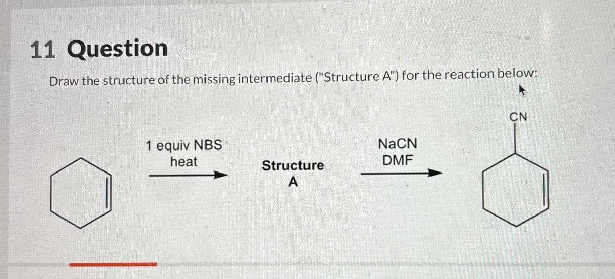 11 Question
Draw the structure of the missing intermediate ("Structure A") for the reaction below:
1 equiv NBS
heat
NaCN
Structure
A
DMF
CN
