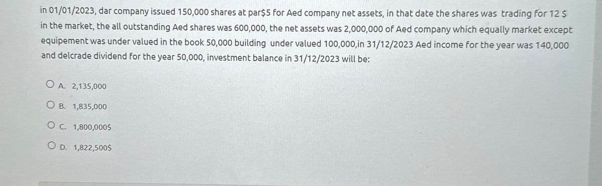 in 01/01/2023, dar company issued 150,000 shares at par$5 for Aed company net assets, in that date the shares was trading for 12 $
in the market, the all outstanding Aed shares was 600,000, the net assets was 2,000,000 of Aed company which equally market except
equipement was under valued in the book 50,000 building under valued 100,000,in 31/12/2023 Aed income for the year was 140,000
and delcrade dividend for the year 50,000, investment balance in 31/12/2023 will be:
O A. 2,135,000
OB. 1,835,000
O c. 1,800,000$
OD. 1,822,500$