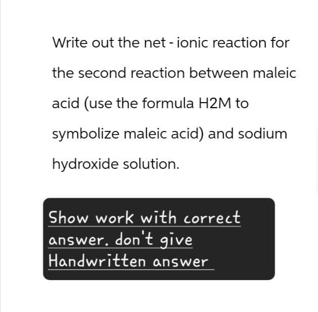 Write out the net - ionic reaction for
the second reaction between maleic
acid (use the formula H2M to
symbolize maleic acid) and sodium
hydroxide solution.
Show work with correct
answer. don't give
Handwritten answer