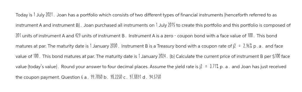 Today is 1 July 2021. Joan has a portfolio which consists of two different types of financial instruments (henceforth referred to as
instrument A and instrument B). Joan purchased all instruments on 1 July 2015 to create this portfolio and this portfolio is composed of
201 units of instrument A and 429 units of instrument B. Instrument A is a zero - coupon bond with a face value of 100. This bond
matures at par. The maturity date is 1 January 2030. Instrument B is a Treasury bond with a coupon rate of j2 = 2.96% p.a. and face
value of 100. This bond matures at par. The maturity date is 1 January 2024. (b) Calculate the current price of instrument B per $100 face
value (today's value). Round your answer to four decimal places. Assume the yield rate is j2 = 3.71% p. a. and Joan has just received
the coupon payment. Question 6 a. 99.7050 b. 98.2250 c. 97.8891 d. 94.5750
