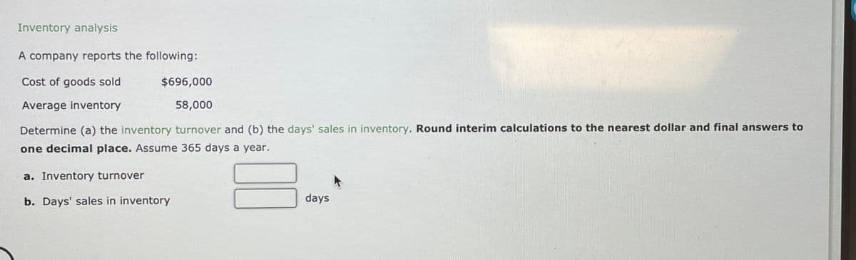 Inventory analysis
A company reports the following:
Cost of goods sold
Average inventory
$696,000
58,000
Determine (a) the inventory turnover and (b) the days' sales in inventory. Round interim calculations to the nearest dollar and final answers to
one decimal place. Assume 365 days a year.
a. Inventory turnover
b. Days' sales in inventory
days