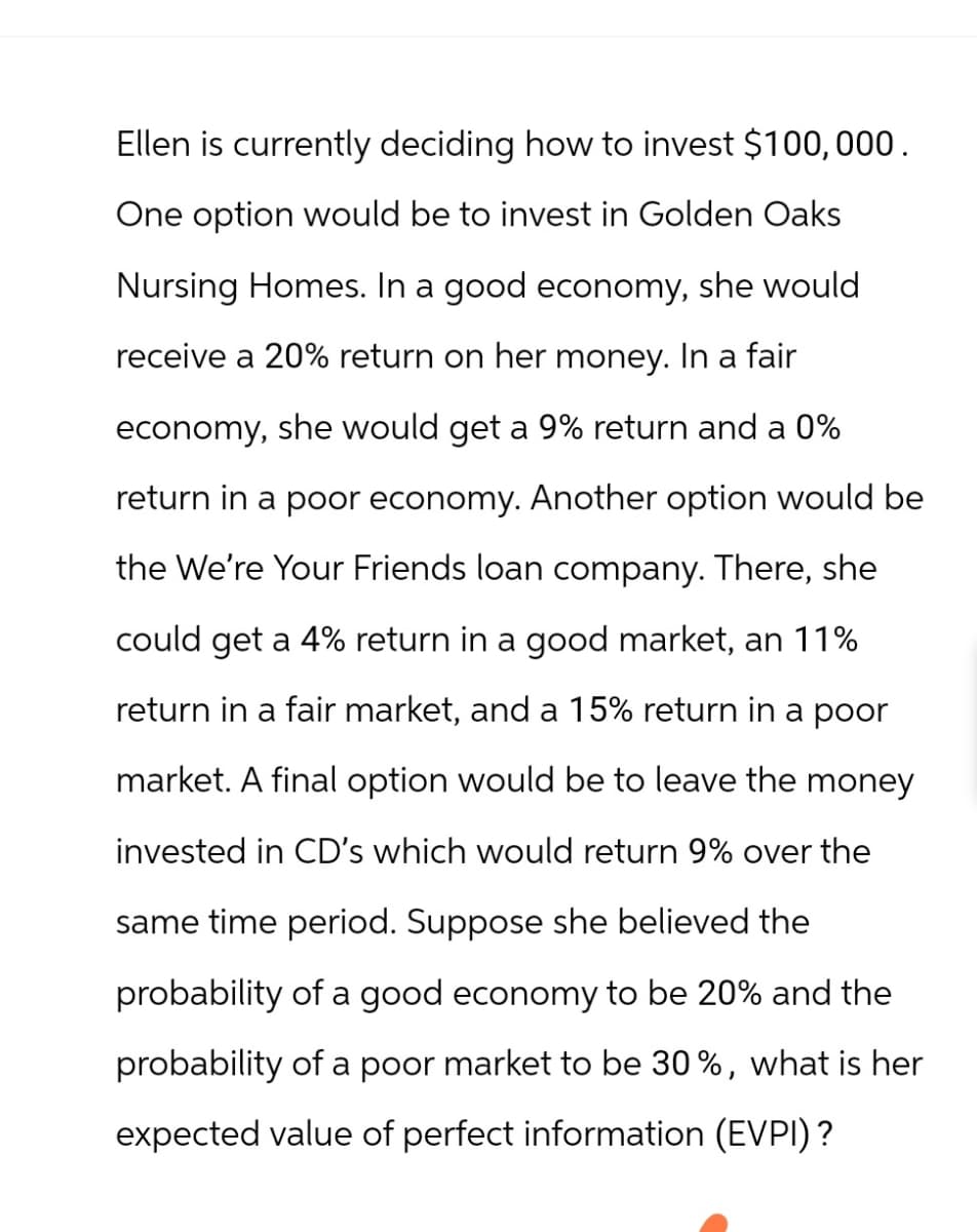 Ellen is currently deciding how to invest $100,000.
One option would be to invest in Golden Oaks
Nursing Homes. In a good economy, she would
receive a 20% return on her money. In a fair
economy, she would get a 9% return and a 0%
return in a poor economy. Another option would be
the We're Your Friends loan company. There, she
could get a 4% return in a good market, an 11%
return in a fair market, and a 15% return in a poor
market. A final option would be to leave the money
invested in CD's which would return 9% over the
same time period. Suppose she believed the
probability of a good economy to be 20% and the
probability of a poor market to be 30%, what is her
expected value of perfect information (EVPI)?