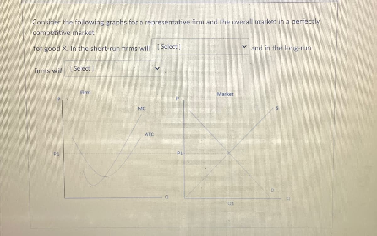 Consider the following graphs for a representative firm and the overall market in a perfectly
competitive market
for good X. In the short-run firms will [Select]
and in the long-run
firms will
[Select]
P1
Firm
MC
ATC
Q
P1
Market
01
D
0