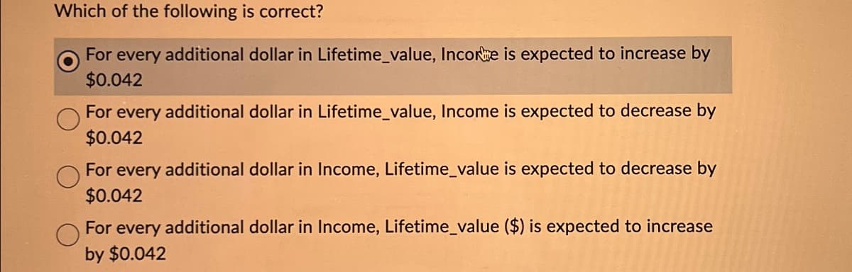 Which of the following is correct?
For every additional dollar in Lifetime_value, Incore is expected to increase by
$0.042
For every additional dollar in Lifetime_value, Income is expected to decrease by
$0.042
For every additional dollar in Income, Lifetime_value is expected to decrease by
$0.042
For every additional dollar in Income, Lifetime_value ($) is expected to increase
by $0.042