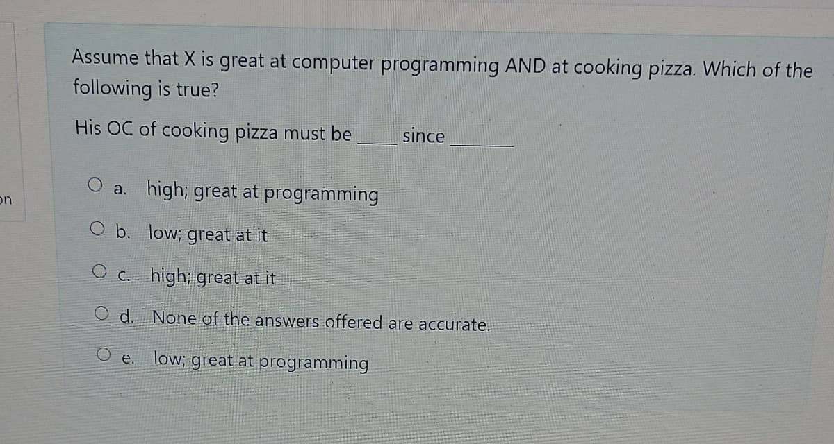 Assume that X is great at computer programming AND at cooking pizza. Which of the
following is true?
His OC of cooking pizza must be
since
O a. high; great at programming
on
O b. low; great at it
C. high, great at it
d.
None of the answers offered are accurate.
O e.
low; great at programming
