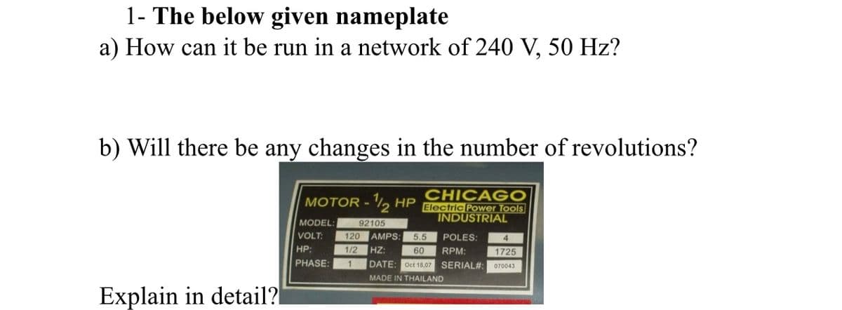1- The below given nameplate
a) How can it be run in a network of 240 V, 50 Hz?
b) Will there be any changes in the number of revolutions?
CHICAGO
- , HP Electric Power Tools
MODEL:
92105
INDUSTRIAL
VOLT:
120 AMPS:
5.5
POLES:
HP:
1/2
HZ:
60
RPM:
1725
PHASE:
DATE: Oct 18,07 SERIAL#:
070043
MADE IN THAILAND
Explain in detail?
