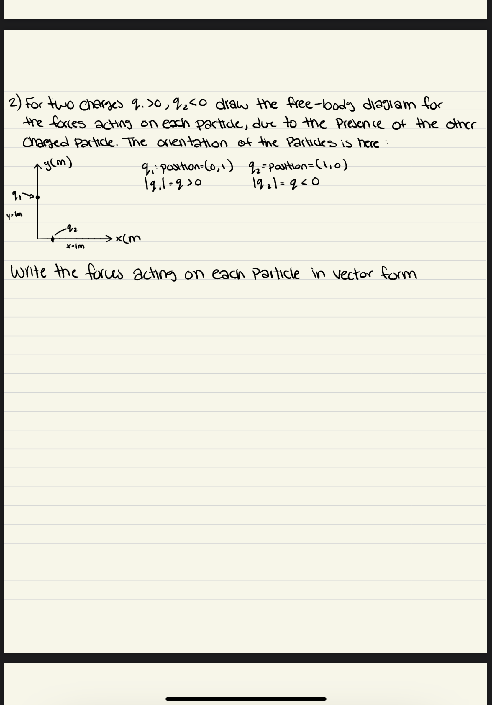 2) For two charged q.>0,92<o draw the free-body diagiam for
the faces acting on exch partice, duc to the Presence of the other
Charged Partice. The orientation of the Particles is here
9:postion=C0,1) 2=partlon=(1,0)
1q,1-930
aycm)
192\=q<0
%3D
yo lm
> <(m
X-lm
write the forces
acting on each Particle in vector form
