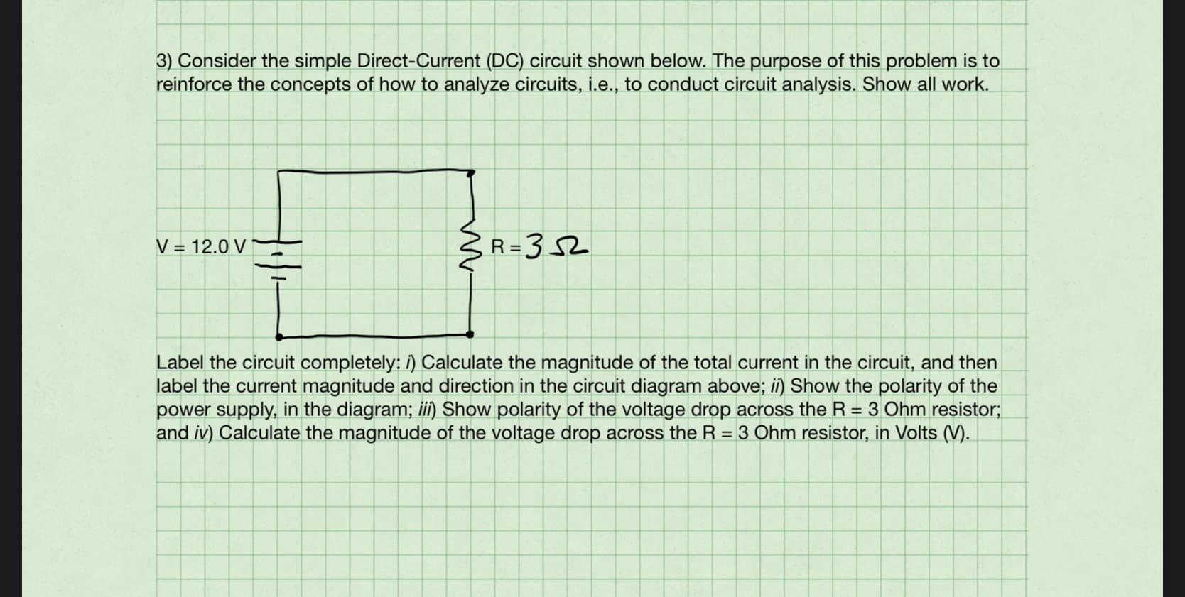 3) Consider the simple Direct-Current (DC) circuit shown below. The purpose of this problem is to
reinforce the concepts of how to analyze circuits, i.e., to conduct circuit analysis. Show all work.
V = 12.0 V
3R=352
Label the circuit completely: i) Calculate the magnitude of the total current in the circuit, and then
label the current magnitude and direction in the circuit diagram above; ii) Show the polarity of the
power supply, in the diagram; ii) Show polarity of the voltage drop across the R = 3 Ohm resistor;
and iv) Calculate the magnitude of the voltage drop across the R = 3 Ohm resistor, in Volts (V).

